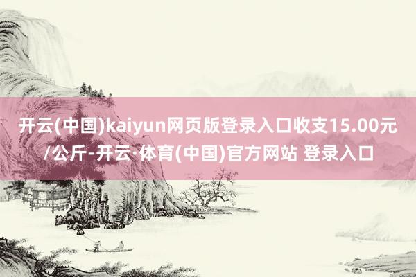 开云(中国)kaiyun网页版登录入口收支15.00元/公斤-开云·体育(中国)官方网站 登录入口