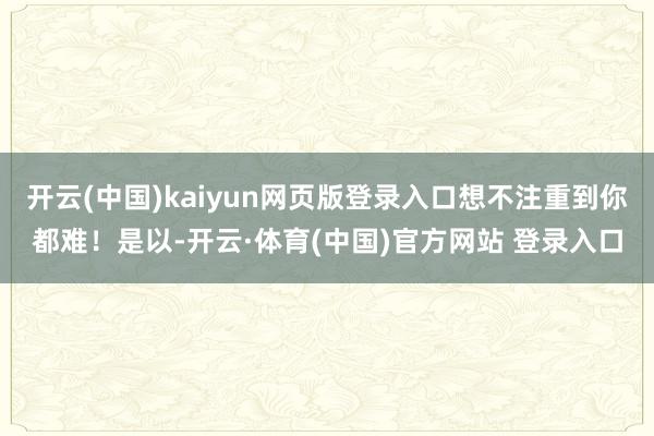开云(中国)kaiyun网页版登录入口想不注重到你都难!是以-开云·体育(中国)官方网站 登录入口