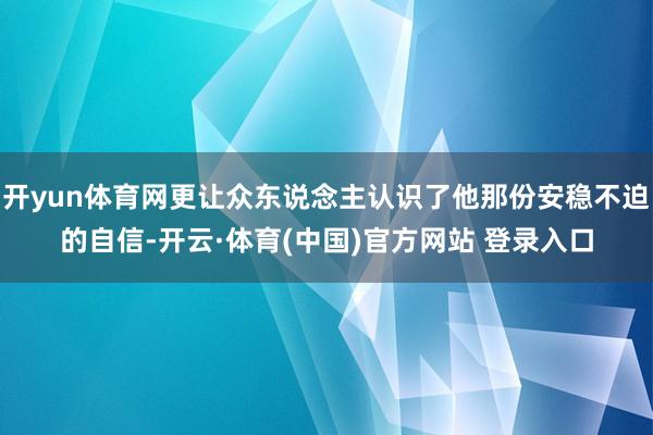 开yun体育网更让众东说念主认识了他那份安稳不迫的自信-开云·体育(中国)官方网站 登录入口