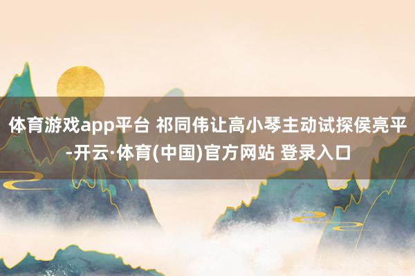 体育游戏app平台 祁同伟让高小琴主动试探侯亮平-开云·体育(中国)官方网站 登录入口