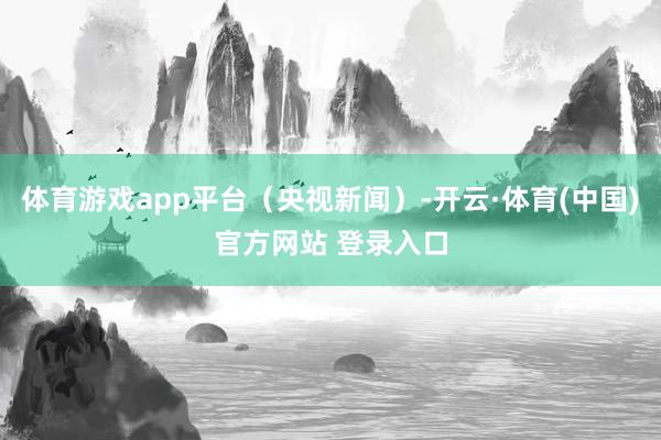 体育游戏app平台（央视新闻）-开云·体育(中国)官方网站 登录入口