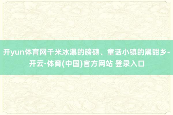 开yun体育网千米冰瀑的磅礴、童话小镇的黑甜乡-开云·体育(中国)官方网站 登录入口