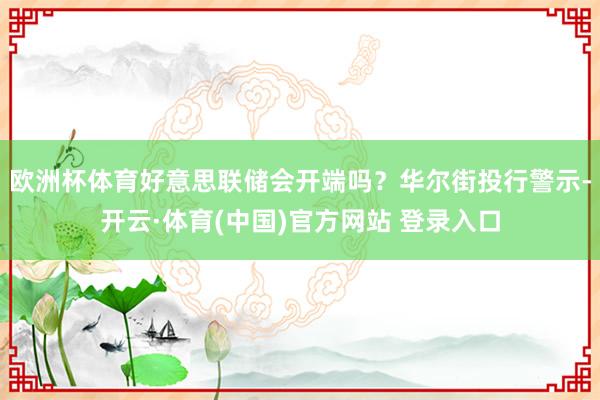 欧洲杯体育好意思联储会开端吗？华尔街投行警示-开云·体育(中国)官方网站 登录入口