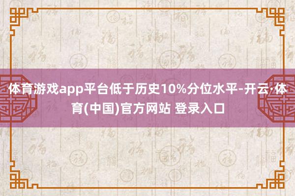 体育游戏app平台低于历史10%分位水平-开云·体育(中国)官方网站 登录入口