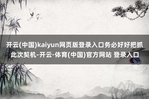 开云(中国)kaiyun网页版登录入口务必好好把抓此次契机-开云·体育(中国)官方网站 登录入口