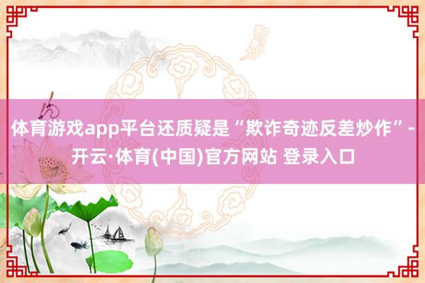 体育游戏app平台还质疑是“欺诈奇迹反差炒作”-开云·体育(中国)官方网站 登录入口