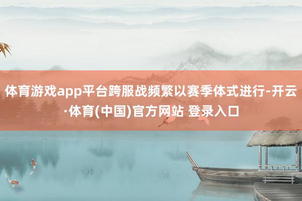 体育游戏app平台跨服战频繁以赛季体式进行-开云·体育(中国)官方网站 登录入口