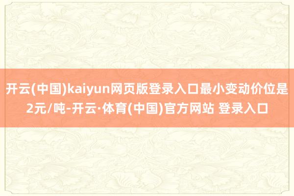 开云(中国)kaiyun网页版登录入口最小变动价位是2元/吨-开云·体育(中国)官方网站 登录入口