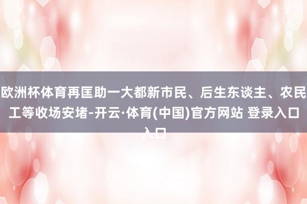 欧洲杯体育再匡助一大都新市民、后生东谈主、农民工等收场安堵-开云·体育(中国)官方网站 登录入口