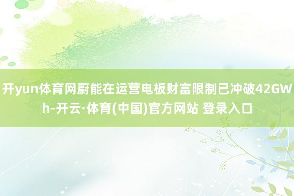 开yun体育网蔚能在运营电板财富限制已冲破42GWh-开云·体育(中国)官方网站 登录入口