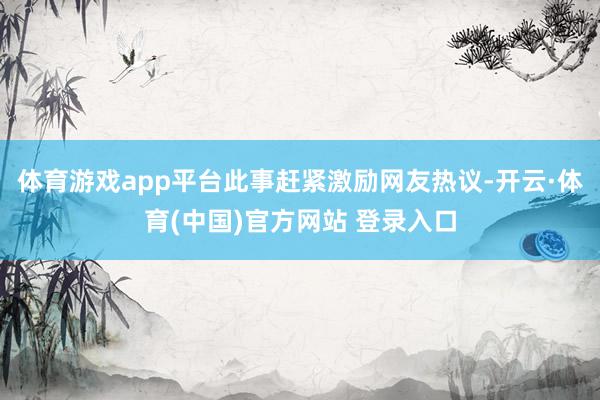 体育游戏app平台此事赶紧激励网友热议-开云·体育(中国)官方网站 登录入口