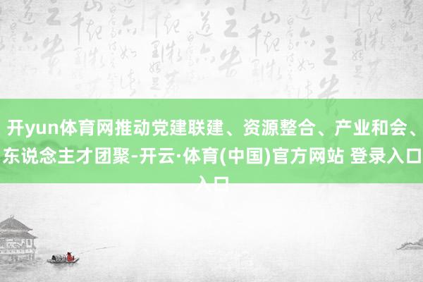 开yun体育网推动党建联建、资源整合、产业和会、东说念主才团聚-开云·体育(中国)官方网站 登录入口