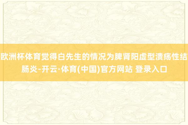 欧洲杯体育觉得白先生的情况为脾肾阳虚型溃疡性结肠炎-开云·体育(中国)官方网站 登录入口