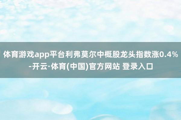 体育游戏app平台利弗莫尔中概股龙头指数涨0.4%-开云·体育(中国)官方网站 登录入口