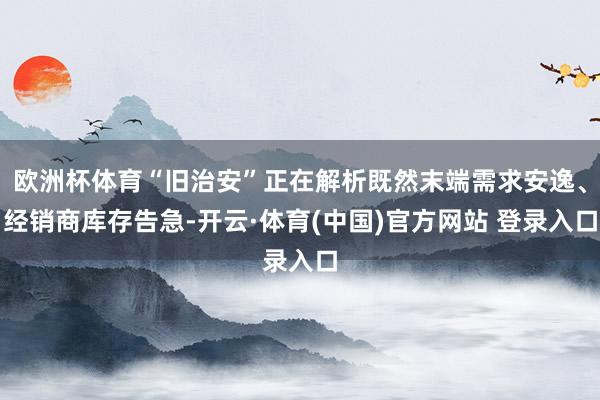 欧洲杯体育“旧治安”正在解析既然末端需求安逸、经销商库存告急-开云·体育(中国)官方网站 登录入口