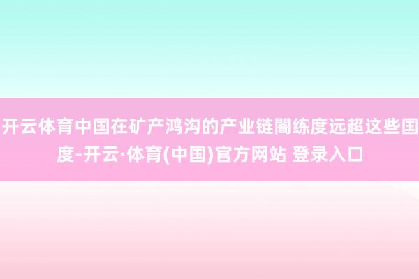 开云体育中国在矿产鸿沟的产业链闇练度远超这些国度-开云·体育(中国)官方网站 登录入口