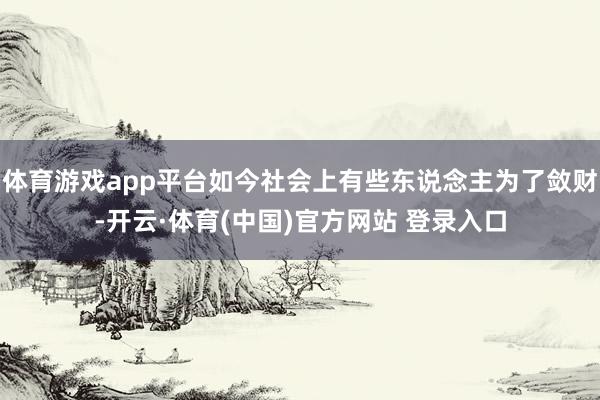 体育游戏app平台如今社会上有些东说念主为了敛财-开云·体育(中国)官方网站 登录入口