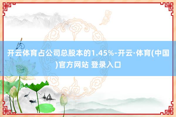 开云体育占公司总股本的1.45%-开云·体育(中国)官方网站 登录入口