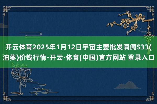 开云体育2025年1月12日宇宙主要批发阛阓S33(油葵)价钱行情-开云·体育(中国)官方网站 登录入口