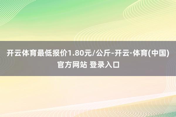 开云体育最低报价1.80元/公斤-开云·体育(中国)官方网站 登录入口