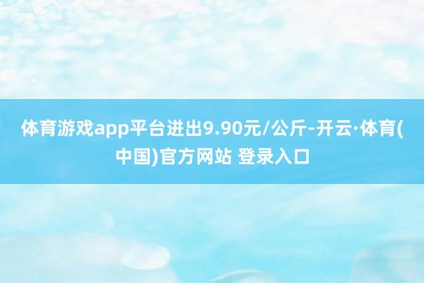 体育游戏app平台进出9.90元/公斤-开云·体育(中国)官方网站 登录入口