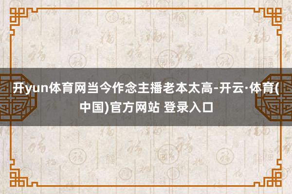 开yun体育网当今作念主播老本太高-开云·体育(中国)官方网站 登录入口