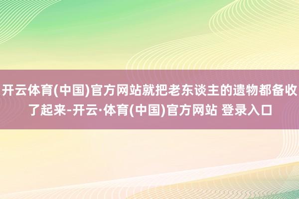 开云体育(中国)官方网站就把老东谈主的遗物都备收了起来-开云·体育(中国)官方网站 登录入口