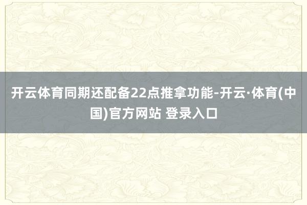开云体育同期还配备22点推拿功能-开云·体育(中国)官方网站 登录入口
