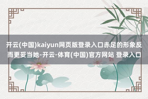 开云(中国)kaiyun网页版登录入口赤足的形象反而更妥当她-开云·体育(中国)官方网站 登录入口