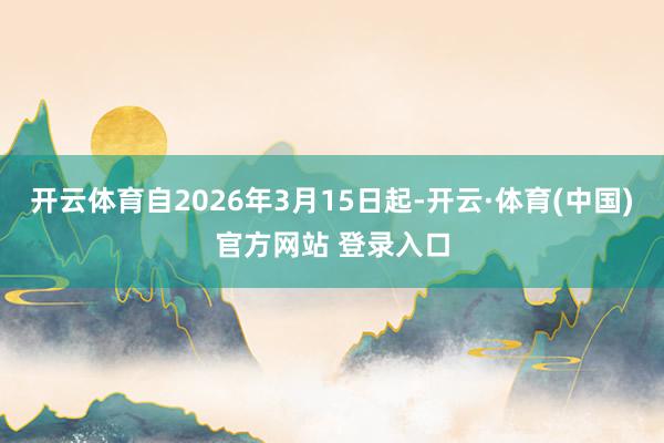 开云体育自2026年3月15日起-开云·体育(中国)官方网站 登录入口