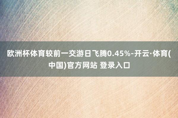欧洲杯体育较前一交游日飞腾0.45%-开云·体育(中国)官方网站 登录入口