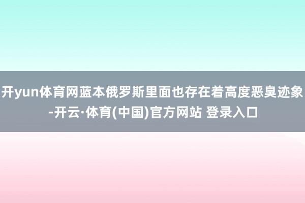 开yun体育网蓝本俄罗斯里面也存在着高度恶臭迹象-开云·体育(中国)官方网站 登录入口