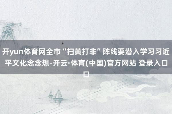 开yun体育网全市“扫黄打非”阵线要潜入学习习近平文化念念想-开云·体育(中国)官方网站 登录入口