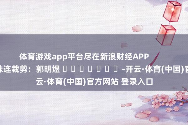 体育游戏app平台尽在新浪财经APP 株连裁剪:郭明煜 -开云·体育(中国)官方网站 登录入口