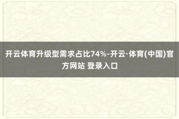 开云体育升级型需求占比74%-开云·体育(中国)官方网站 登录入口
