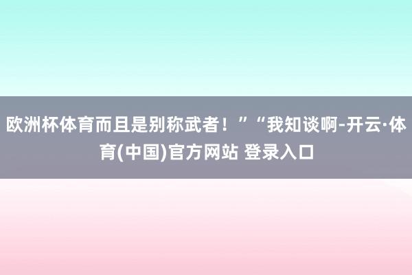 欧洲杯体育而且是别称武者!”“我知谈啊-开云·体育(中国)官方网站 登录入口