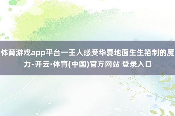 体育游戏app平台一王人感受华夏地面生生箝制的魔力-开云·体育(中国)官方网站 登录入口