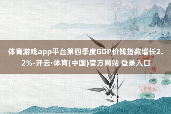 体育游戏app平台 第四季度GDP价钱指数增长2.2%-开云·体育(中国)官方网站 登录入口