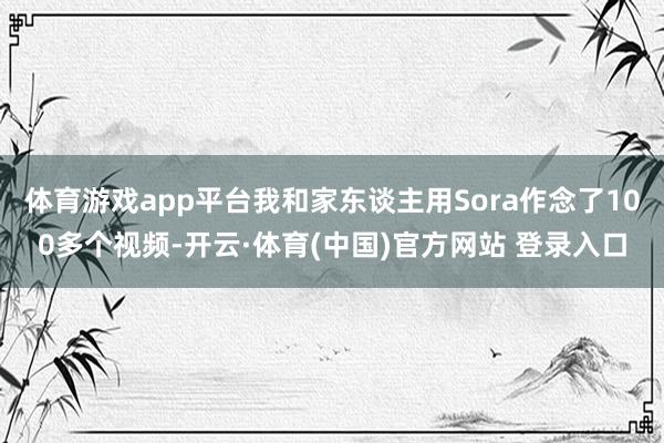 体育游戏app平台我和家东谈主用Sora作念了100多个视频-开云·体育(中国)官方网站 登录入口