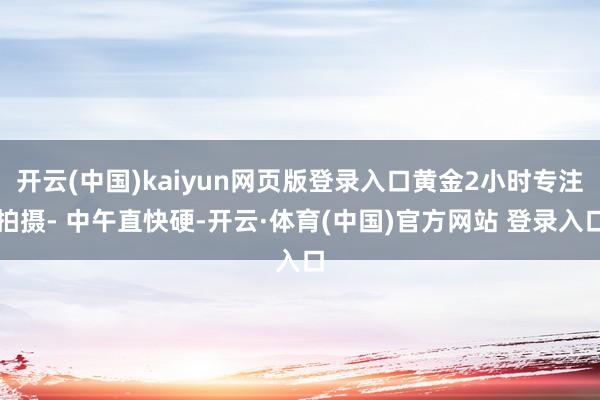 开云(中国)kaiyun网页版登录入口黄金2小时专注拍摄- 中午直快硬-开云·体育(中国)官方网站 登录入口