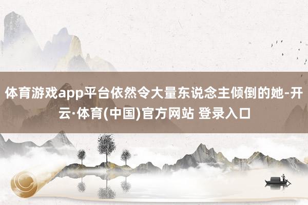 体育游戏app平台依然令大量东说念主倾倒的她-开云·体育(中国)官方网站 登录入口
