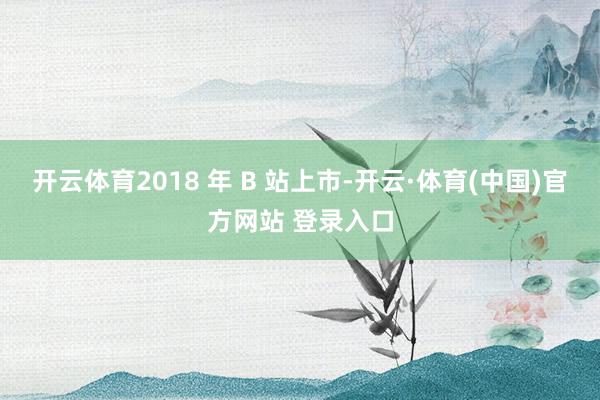 开云体育2018 年 B 站上市-开云·体育(中国)官方网站 登录入口