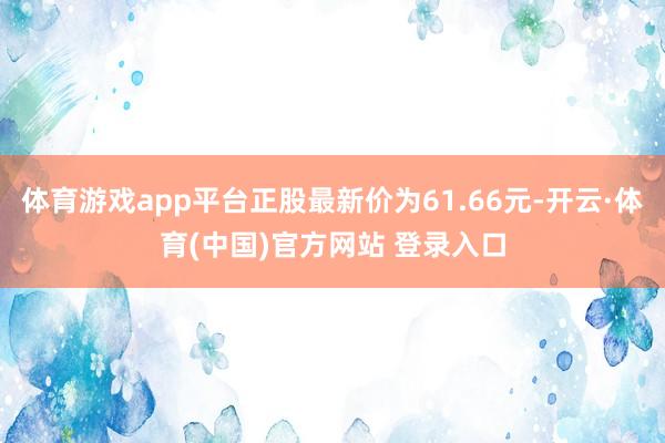 体育游戏app平台正股最新价为61.66元-开云·体育(中国)官方网站 登录入口