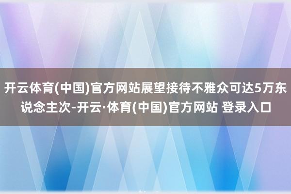 开云体育(中国)官方网站展望接待不雅众可达5万东说念主次-开云·体育(中国)官方网站 登录入口