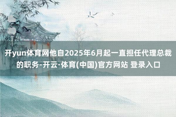 开yun体育网他自2025年6月起一直担任代理总裁的职务-开云·体育(中国)官方网站 登录入口