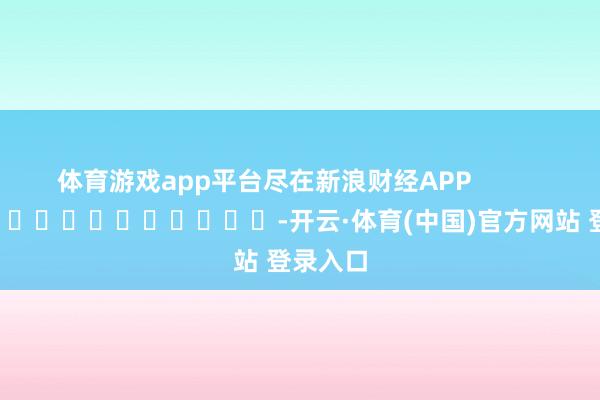体育游戏app平台尽在新浪财经APP            													-开云·体育(中国)官方网站 登录入口