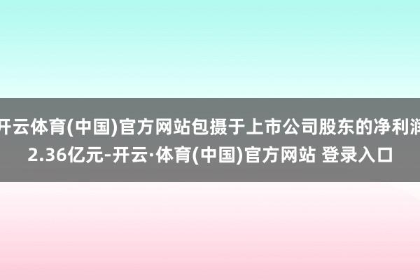 开云体育(中国)官方网站包摄于上市公司股东的净利润2.36亿元-开云·体育(中国)官方网站 登录入口