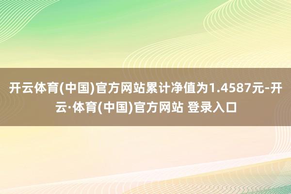 开云体育(中国)官方网站累计净值为1.4587元-开云·体育(中国)官方网站 登录入口