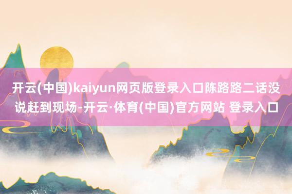 开云(中国)kaiyun网页版登录入口陈路路二话没说赶到现场-开云·体育(中国)官方网站 登录入口