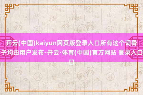 开云(中国)kaiyun网页版登录入口所有这个词骨子均由用户发布-开云·体育(中国)官方网站 登录入口